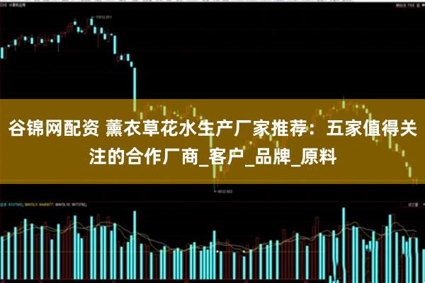 谷锦网配资 薰衣草花水生产厂家推荐：五家值得关注的合作厂商_客户_品牌_原料