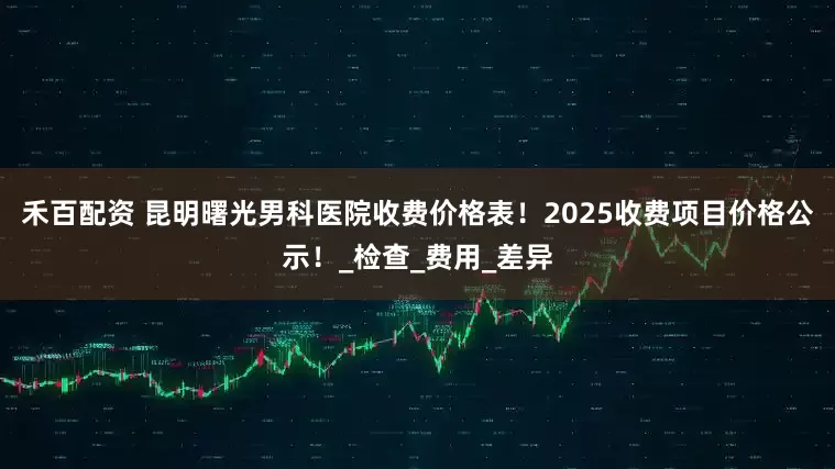 禾百配资 昆明曙光男科医院收费价格表！2025收费项目价格公示！_检查_费用_差异