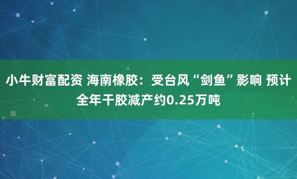 小牛财富配资 海南橡胶：受台风“剑鱼”影响 预计全年干胶减产约0.25万吨