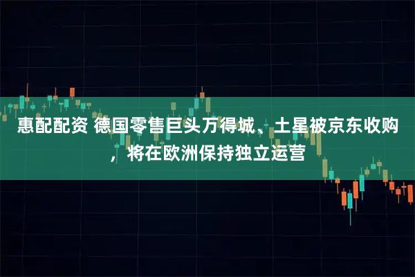 惠配配资 德国零售巨头万得城、土星被京东收购，将在欧洲保持独立运营