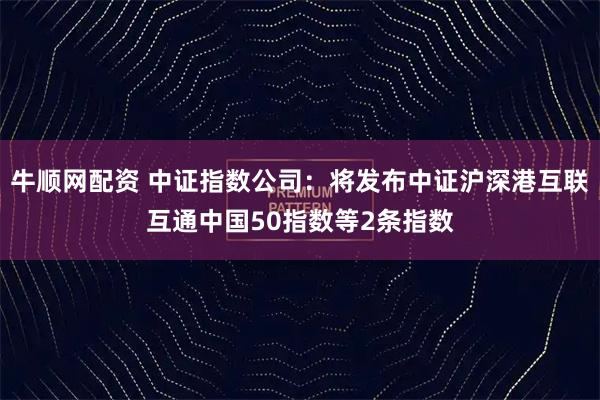 牛顺网配资 中证指数公司：将发布中证沪深港互联互通中国50指数等2条指数
