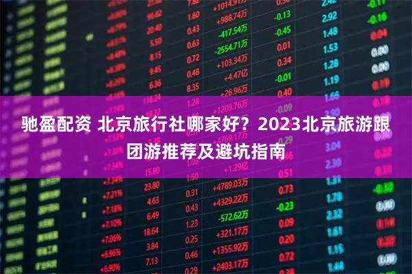 驰盈配资 北京旅行社哪家好？2023北京旅游跟团游推荐及避坑指南