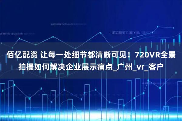 佰亿配资 让每一处细节都清晰可见！720VR全景拍摄如何解决企业展示痛点_广州_vr_客户