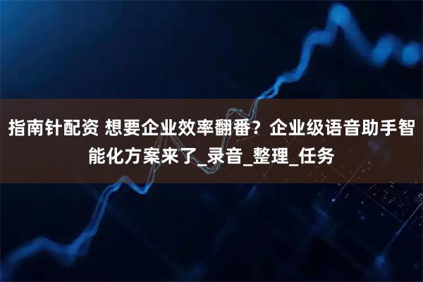 指南针配资 想要企业效率翻番？企业级语音助手智能化方案来了_录音_整理_任务