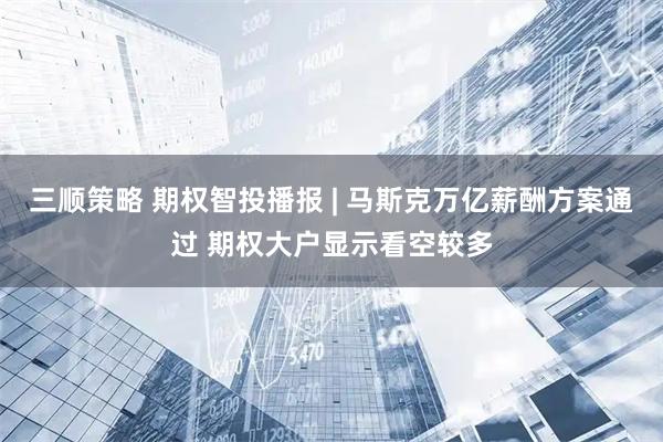 三顺策略 期权智投播报 | 马斯克万亿薪酬方案通过 期权大户显示看空较多