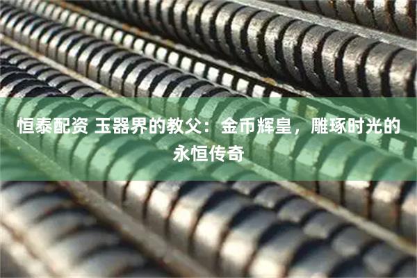 恒泰配资 玉器界的教父：金币辉皇，雕琢时光的永恒传奇