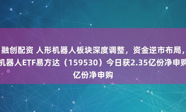 融创配资 人形机器人板块深度调整，资金逆市布局，机器人ETF易方达（159530）今日获2.35亿份净申购